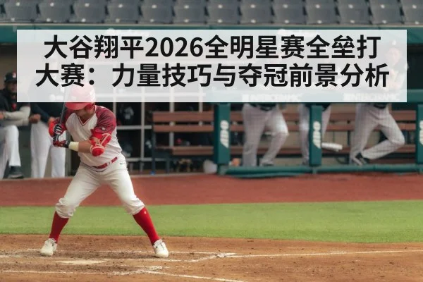 大谷翔平2026全明星赛全垒打大赛：力量技巧与夺冠前景分析